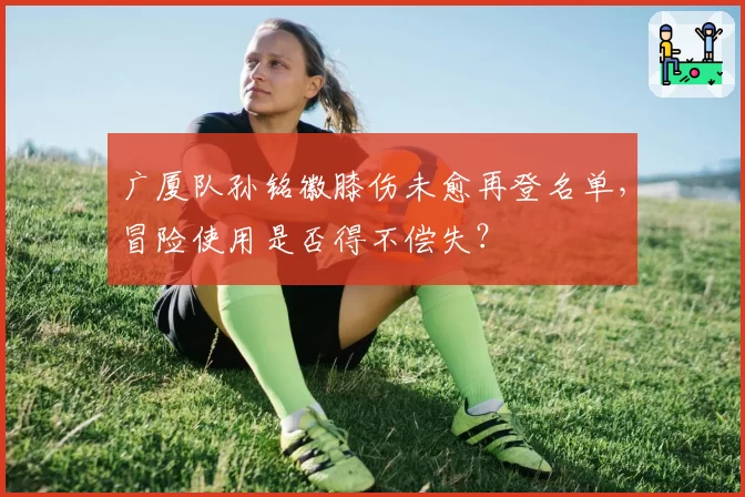 广厦队孙铭徽膝伤未愈再登名单，冒险使用是否得不偿失？