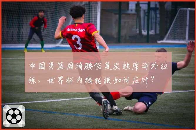 中国男篮周琦腰伤复发缺席海外拉练，世界杯内线轮换如何应对？