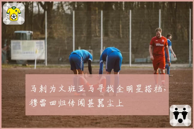马刺为文班亚马寻找全明星搭档，穆雷回归传闻甚嚣尘上