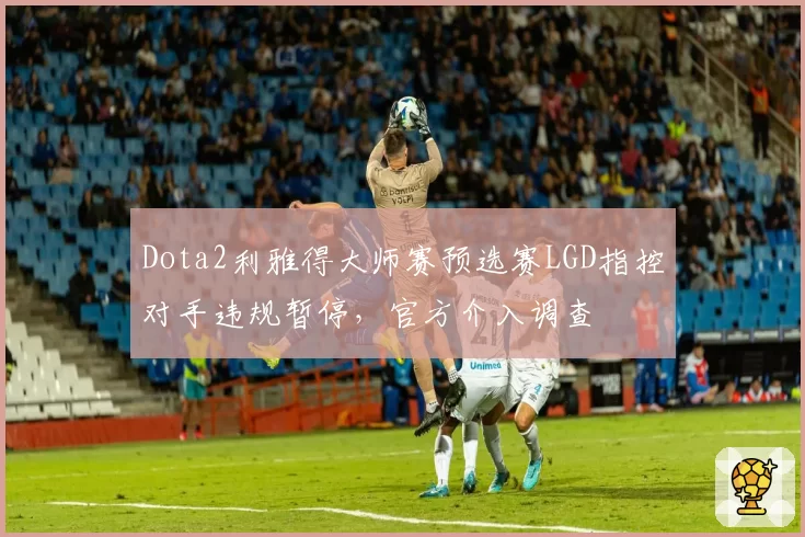 Dota2利雅得大师赛预选赛LGD指控对手违规暂停，官方介入调查