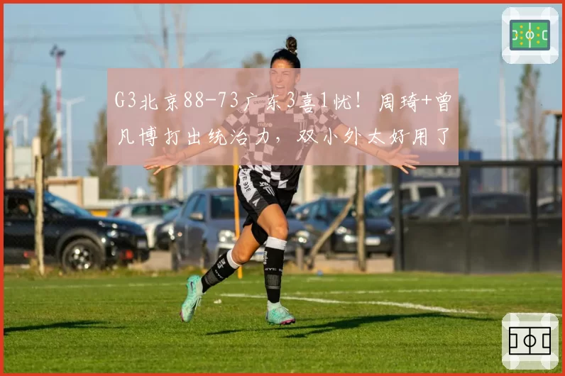 G3北京88-73广东3喜1忧！周琦+曾凡博打出统治力，双小外太好用了