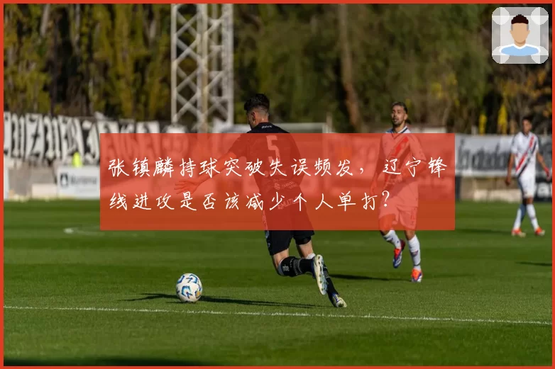 张镇麟持球突破失误频发，辽宁锋线进攻是否该减少个人单打？
