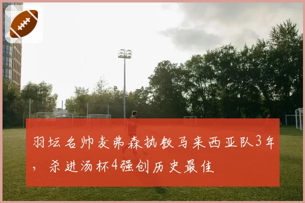 羽坛名帅麦弗森执教马来西亚队3年,杀进汤杯4强创历史最佳