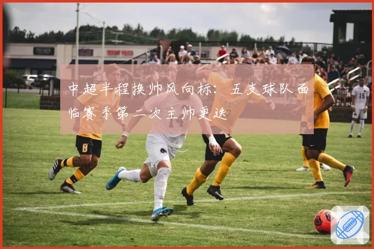 中超半程换帅风向标：五支球队面临赛季第二次主帅更迭