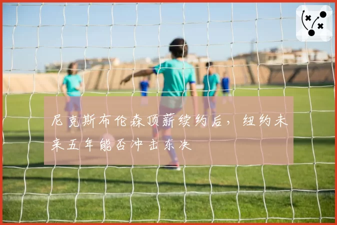 尼克斯布伦森顶薪续约后，纽约未来五年能否冲击东决