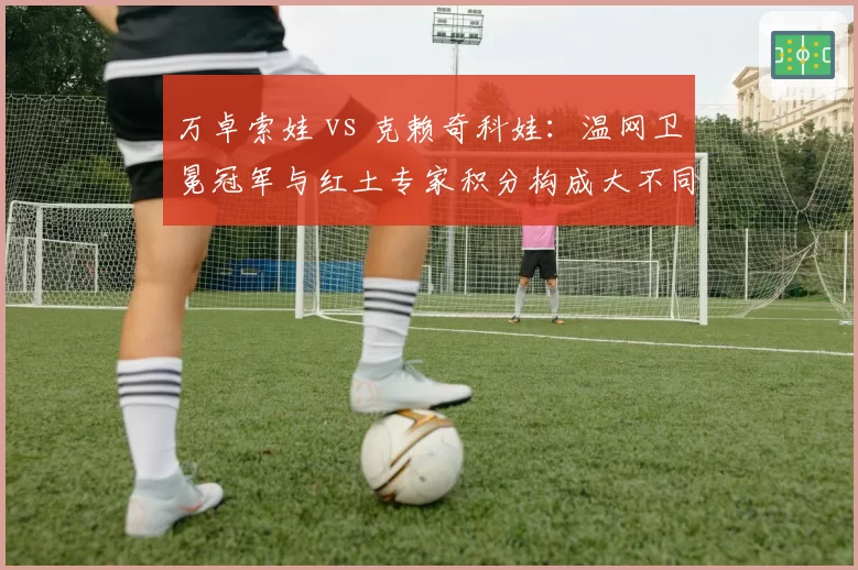 万卓索娃 vs 克赖奇科娃：温网卫冕冠军与红土专家积分构成大不同