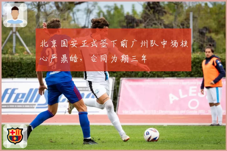 北京国安正式签下前广州队中场核心严鼎皓，合同为期三年