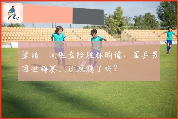 梁靖崑决胜盘险胜林昀儒，国乒男团世锦赛三连冠稳了吗？
