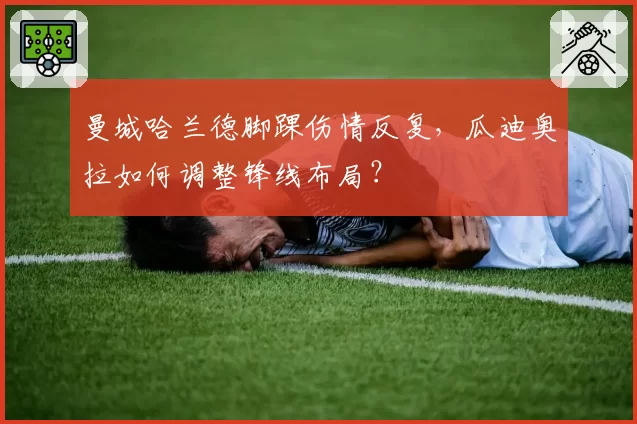 曼城哈兰德脚踝伤情反复，瓜迪奥拉如何调整锋线布局？