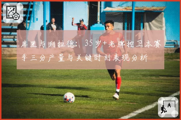 库里与利拉德:35岁+老牌控卫本赛季三分产量与关键时刻表现分析