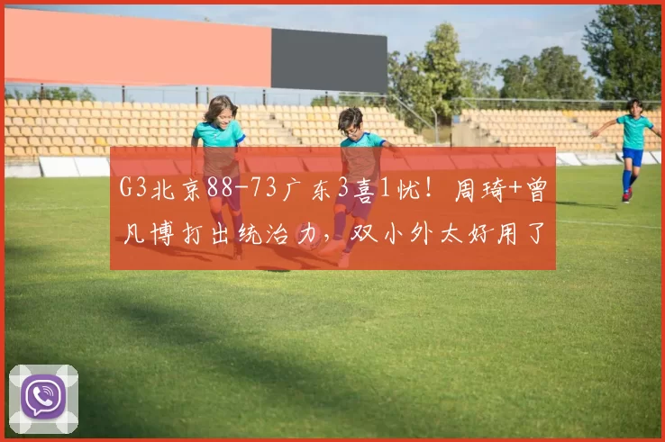 G3北京88-73广东3喜1忧！周琦+曾凡博打出统治力，双小外太好用了