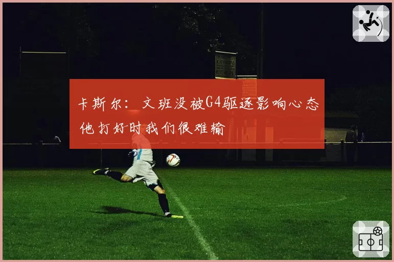 卡斯尔：文班没被G4驱逐影响心态 他打好时我们很难输