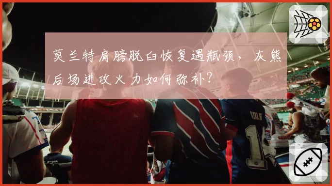 莫兰特肩膀脱臼恢复遇瓶颈,灰熊后场进攻火力如何弥补?