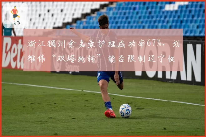 浙江稠州余嘉豪护框成功率67%，刘维伟“双塔轮转”能否限制辽宁快攻？