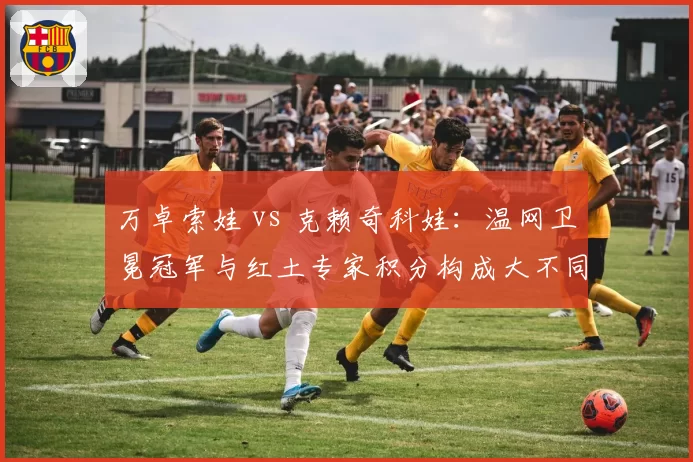 万卓索娃 vs 克赖奇科娃：温网卫冕冠军与红土专家积分构成大不同
