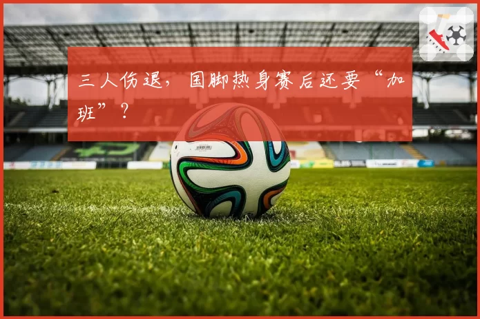 三人伤退，国脚热身赛后还要“加班”？