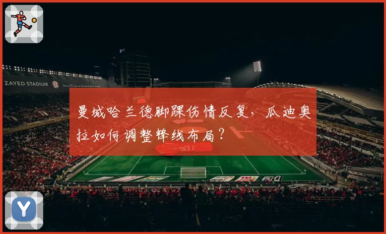 曼城哈兰德脚踝伤情反复，瓜迪奥拉如何调整锋线布局？