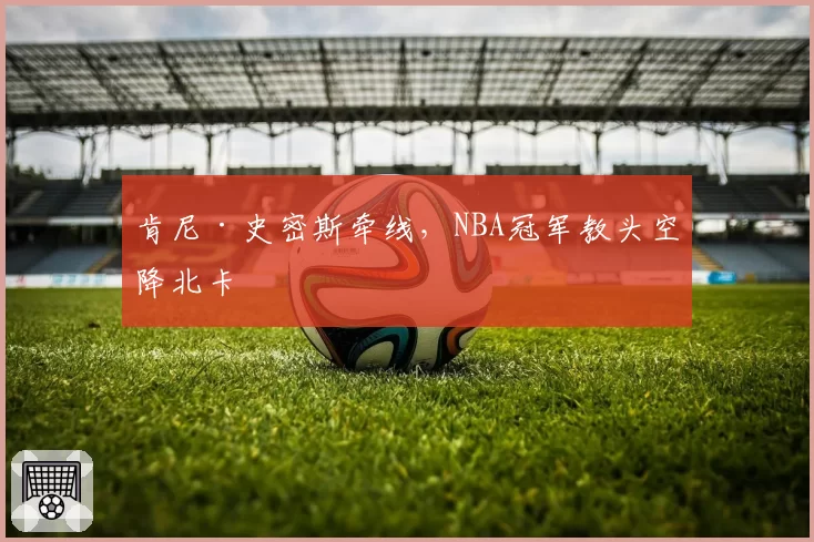 肯尼·史密斯牵线，NBA冠军教头空降北卡