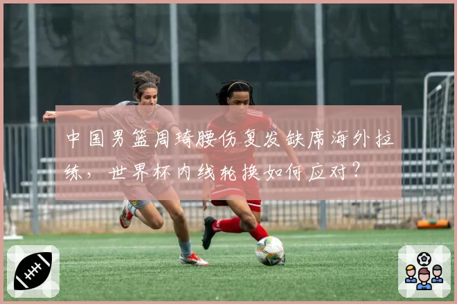 中国男篮周琦腰伤复发缺席海外拉练，世界杯内线轮换如何应对？
