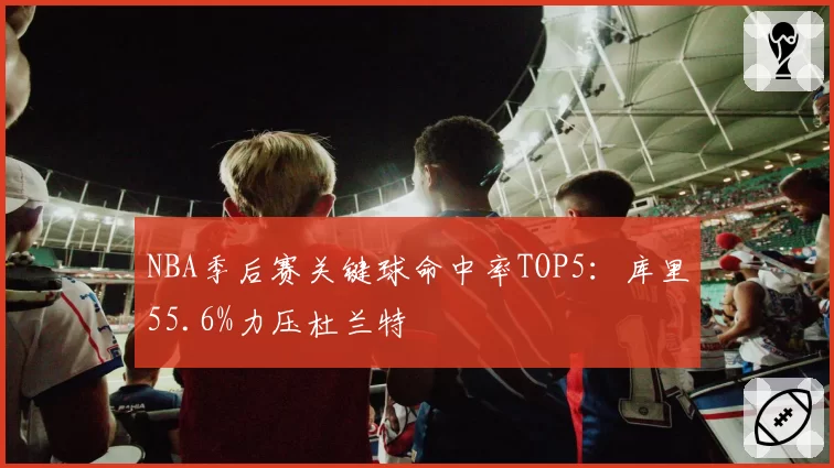 NBA季后赛关键球命中率TOP5：库里55.6%力压杜兰特