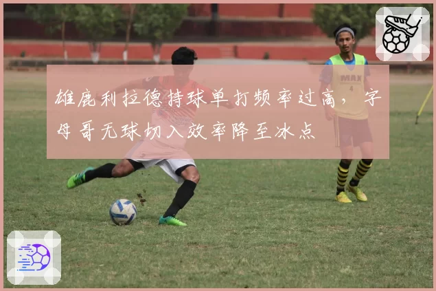雄鹿利拉德持球单打频率过高，字母哥无球切入效率降至冰点