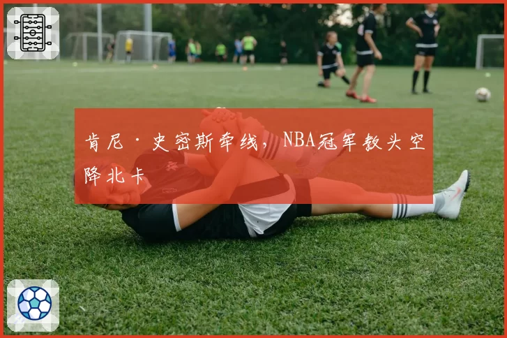 肯尼·史密斯牵线，NBA冠军教头空降北卡